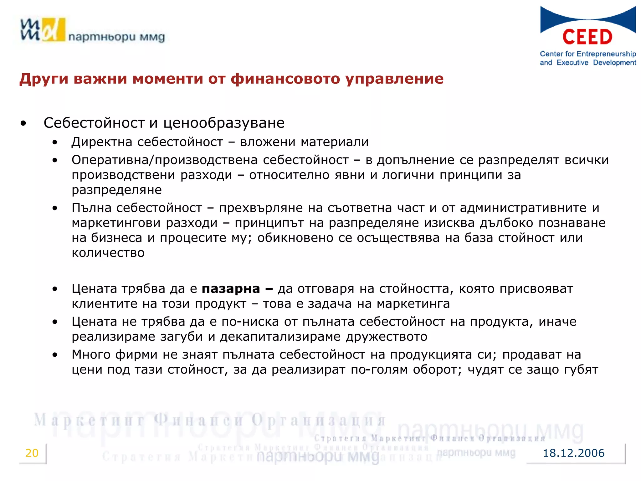 Други важни моменти от финансовото управление


•    Себестойност и ценообразуване
     •   Директна себестойност – вложени материали
     •   Оперативна/производствена себестойност – в допълнение се разпределят всички
         производствени разходи – относително явни и логични принципи за
         разпределяне
     •   Пълна себестойност – прехвърляне на съответна част и от административните и
         маркетингови разходи – принципът на разпределяне изисква дълбоко познаване
         на бизнеса и процесите му; обикновено се осъществява на база стойност или
         количество

     •   Цената трябва да е пазарна – да отговаря на стойността, която присвояват
         клиентите на този продукт – това е задача на маркетинга
     •   Цената не трябва да е по-ниска от пълната себестойност на продукта, иначе
         реализираме загуби и декапитализираме дружеството
     •   Много фирми не знаят пълната себестойност на продукцията си; продават на
         цени под тази стойност, за да реализират по-голям оборот; чудят се защо губят




20                                                                           18.12.2006
 