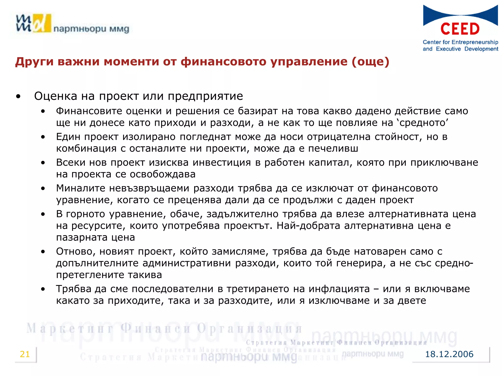 Други важни моменти от финансовото управление (още)


•    Оценка на проект или предприятие
     •   Финансовите оценки и решения се базират на това какво дадено действие само
         ще ни донесе като приходи и разходи, а не как то ще повлияе на „средното‟
     •   Един проект изолирано погледнат може да носи отрицателна стойност, но в
         комбинация с останалите ни проекти, може да е печеливш
     •   Всеки нов проект изисква инвестиция в работен капитал, която при приключване
         на проекта се освобождава
     •   Миналите невъзвръщаеми разходи трябва да се изключат от финансовото
         уравнение, когато се преценява дали да се продължи с даден проект
     •   В горното уравнение, обаче, задължително трябва да влезе алтернативната цена
         на ресурсите, които употребява проектът. Най-добрата алтернативна цена е
         пазарната цена
     •   Отново, новият проект, който замисляме, трябва да бъде натоварен само с
         допълнителните административни разходи, които той генерира, а не със средно-
         претеглените такива
     •   Трябва да сме последователни в третирането на инфлацията – или я включваме
         какато за приходите, така и за разходите, или я изключваме и за двете




21                                                                         18.12.2006
 