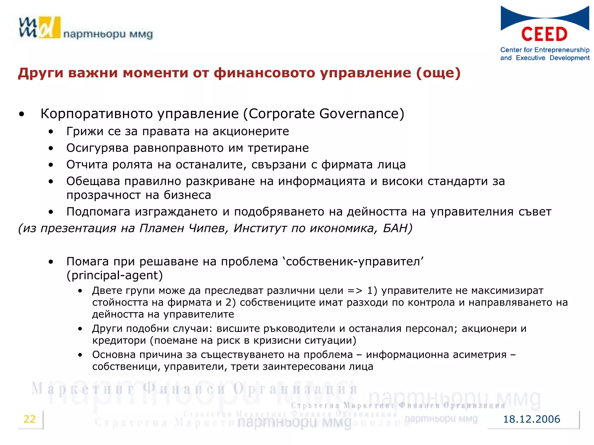 Други важни моменти от финансовото управление (още)


•    Корпоративното управление (Corporate Governance)
     •  Грижи се за правата на акционерите
     •  Осигурява равноправното им третиране
     •  Отчита ролята на останалите, свързани с фирмата лица
     •  Обещава правилно разкриване на информацията и високи стандарти за
        прозрачност на бизнеса
     • Подпомага изграждането и подобряването на дейността на управителния съвет
(из презентация на Пламен Чипев, Институт по икономика, БАН)

     •   Помага при решаване на проблема „собственик-управител‟
         (principal-agent)
          • Двете групи може да преследват различни цели => 1) управителите не максимизират
            стойността на фирмата и 2) собствениците имат разходи по контрола и направляването на
            дейността на управителите
          • Други подобни случаи: висшите ръководители и останалия персонал; акционери и
            кредитори (поемане на риск в кризисни ситуации)
          • Основна причина за съществуването на проблема – информационна асиметрия –
            собственици, управители, трети заинтересовани лица




22                                                                                   18.12.2006
 
