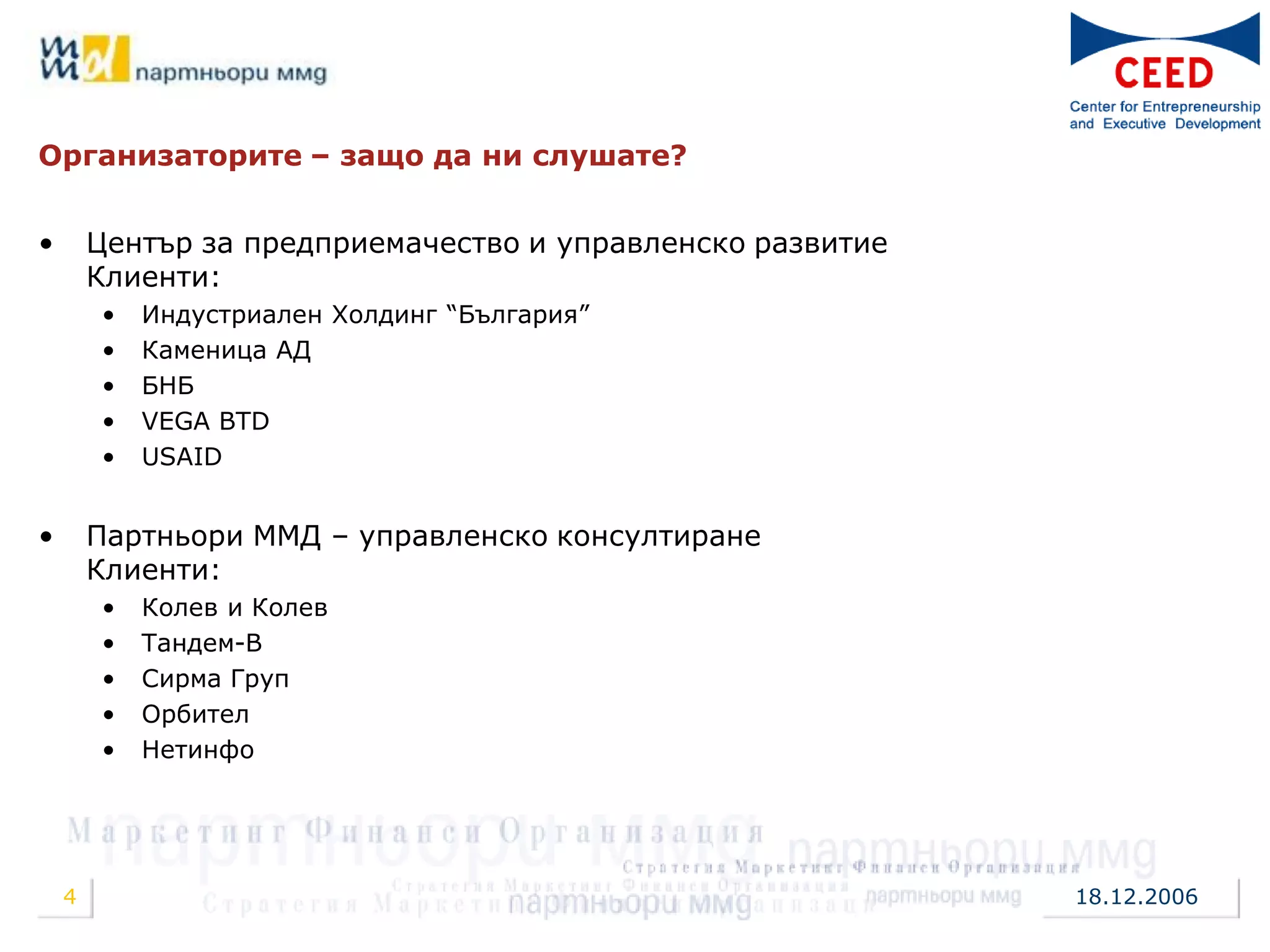 Организаторите – защо да ни слушате?


•       Център за предприемачество и управленско развитие
        Клиенти:
        •   Индустриален Холдинг “България”
        •   Каменица АД
        •   БНБ
        •   VEGA BTD
        •   USAID


•       Партньори ММД – управленско консултиране
        Клиенти:
        •   Колев и Колев
        •   Тандем-В
        •   Сирма Груп
        •   Орбител
        •   Нетинфо




    4                                                       18.12.2006
 