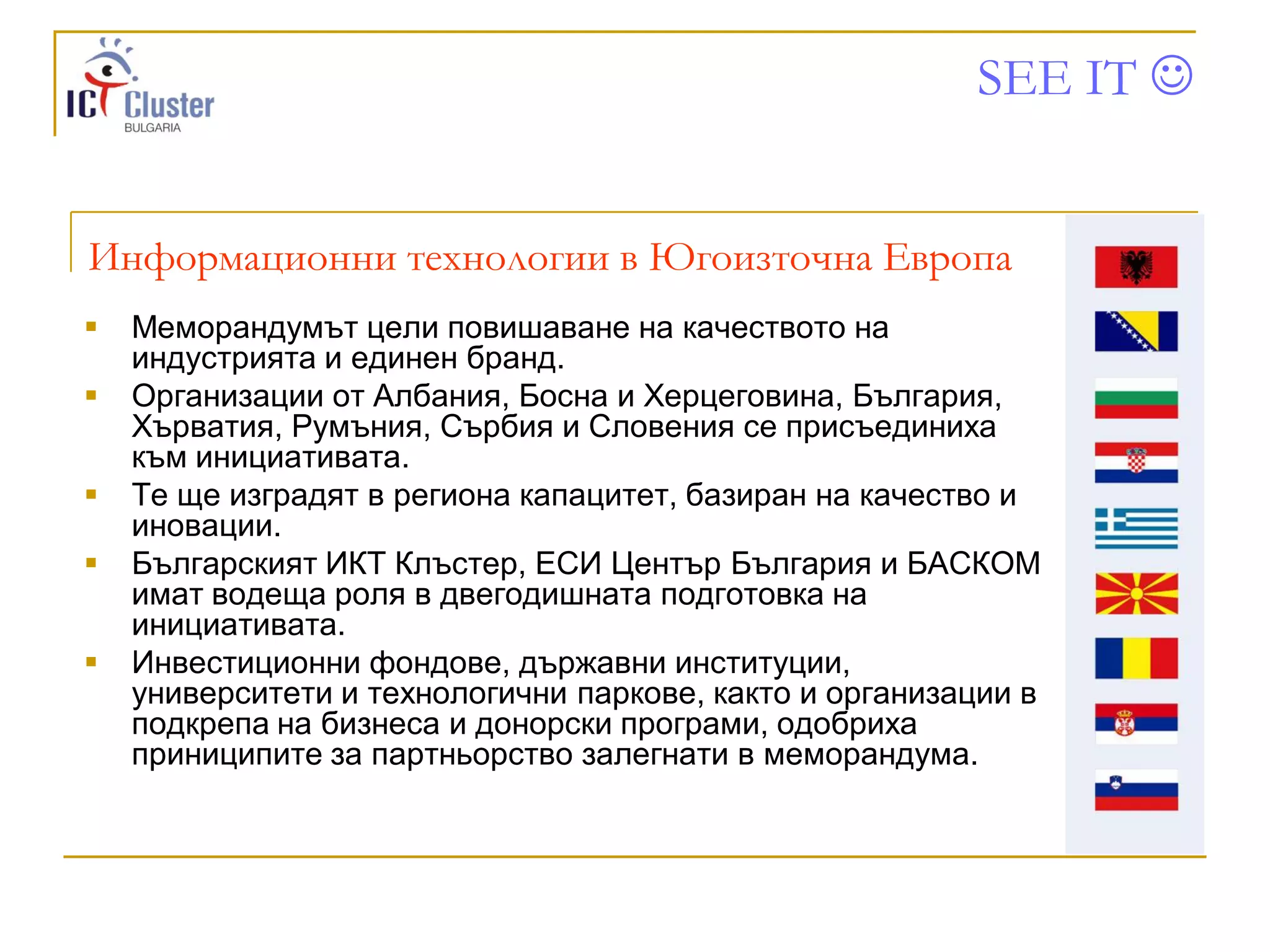 SEE IT 


Информационни технологии в Югоизточна Европа
   Меморандумът цели повишаване на качеството на
    индустрията и единен бранд.
   Организации от Албания, Босна и Херцеговина, България,
    Хърватия, Румъния, Сърбия и Словения се присъединиха
    към инициативата.
   Те ще изградят в региона капацитет, базиран на качество и
    иновации.
   Българският ИКТ Клъстер, ЕСИ Център България и БАСКОМ
    имат водеща роля в двегодишната подготовка на
    инициативата.
   Инвестиционни фондове, държавни институции,
    университети и технологични паркове, както и организации в
    подкрепа на бизнеса и донорски програми, одобриха
    приниципите за партньорство залегнати в меморандума.
 