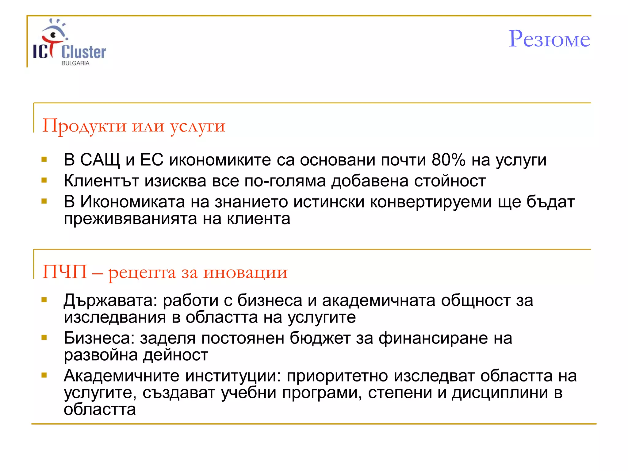 Резюме


Продукти или услуги
 В САЩ и ЕС икономиките са основани почти 80% на услуги
 Клиентът изисква все по-голяма добавена стойност
 В Икономиката на знанието истински конвертируеми ще бъдат
  преживяванията на клиента


ПЧП – рецепта за иновации
 Държавата: работи с бизнеса и академичната общност за
  изследвания в областта на услугите
 Бизнеса: заделя постоянен бюджет за финансиране на
  развойна дейност
 Академичните институции: приоритетно изследват областта на
  услугите, създават учебни програми, степени и дисциплини в
  областта
 