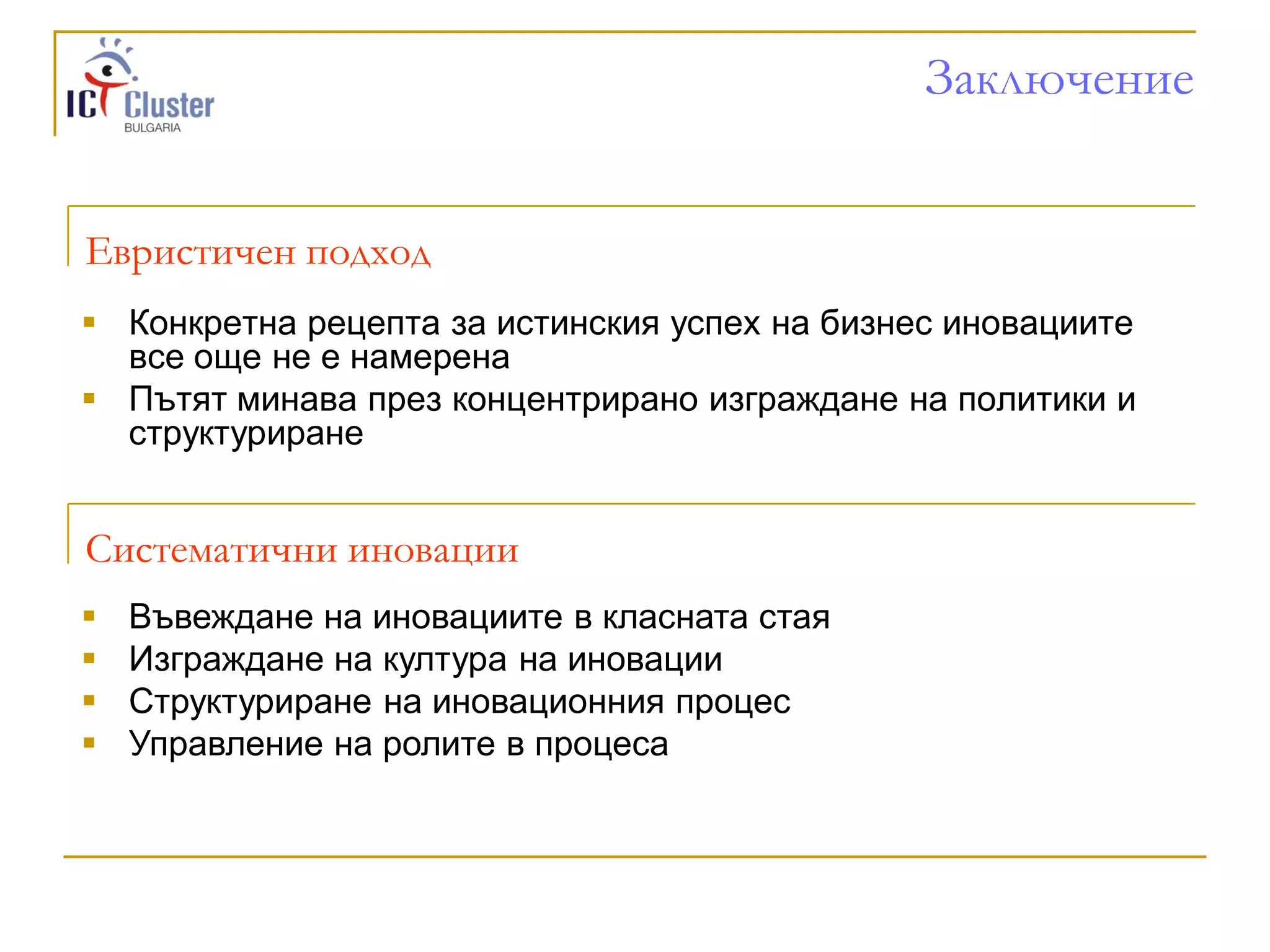 Заключение


Евристичен подход
 Конкретна рецепта за истинския успех на бизнес иновациите
  все още не е намерена
 Пътят минава през концентрирано изграждане на политики и
  структуриране


Систематични иновации
   Въвеждане на иновациите в класната стая
   Изграждане на култура на иновации
   Структуриране на иновационния процес
   Управление на ролите в процеса
 
