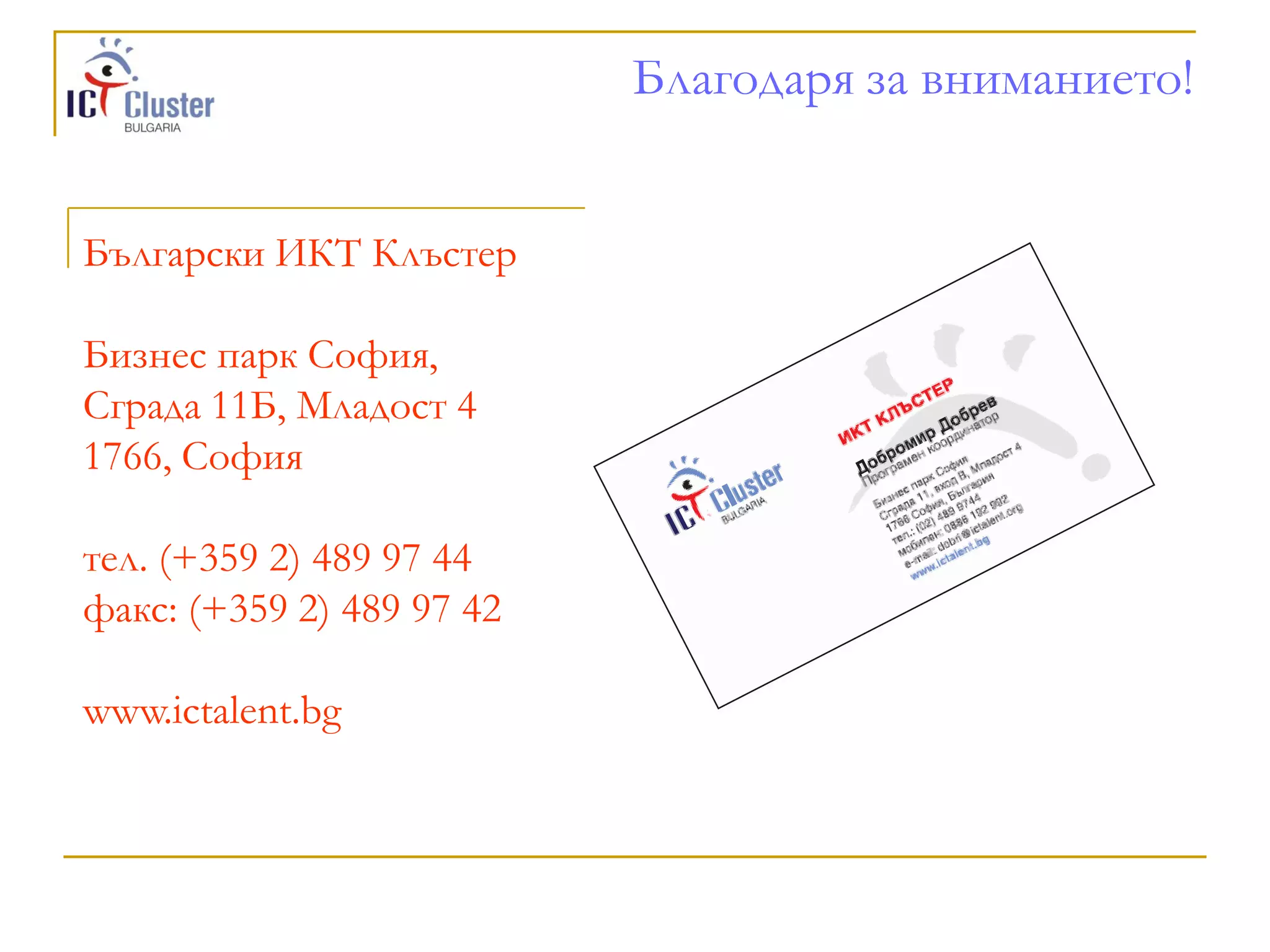 Благодаря за вниманието!


Български ИКТ Клъстер

Бизнес парк София,
Сграда 11Б, Младост 4
1766, София

тел. (+359 2) 489 97 44
факс: (+359 2) 489 97 42

www.ictalent.bg
 