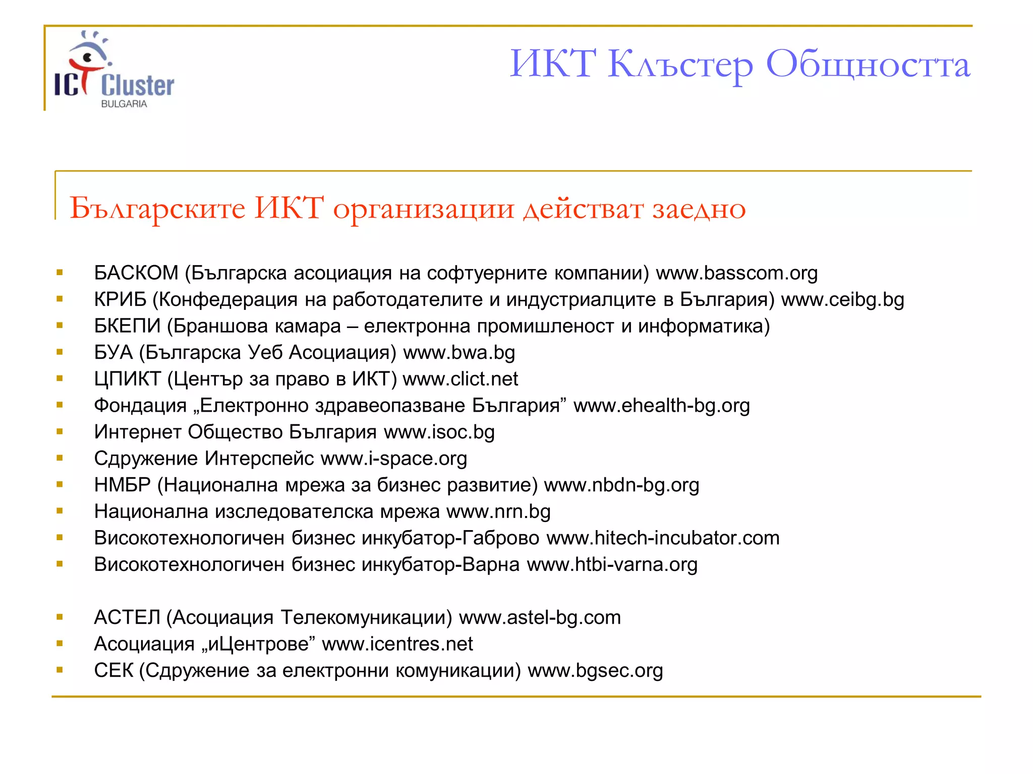 ИКТ Клъстер Общността


    Българските ИКТ организации действат заедно
    БАСКОМ (Българска асоциация на софтуерните компании) www.basscom.org
    КРИБ (Конфедерация на работодателите и индустриалците в България) www.ceibg.bg
    БКЕПИ (Браншова камара – електронна промишленост и информатика)
    БУА (Българска Уеб Асоциация) www.bwa.bg
    ЦПИКТ (Център за право в ИКТ) www.clict.net
    Фондация „Електронно здравеопазване България” www.ehealth-bg.org
    Интернет Общество България www.isoc.bg
    Сдружение Интерспейс www.i-space.org
    НМБР (Национална мрежа за бизнес развитие) www.nbdn-bg.org
    Национална изследователска мрежа www.nrn.bg
    Високотехнологичен бизнес инкубатор-Габрово www.hitech-incubator.com
    Високотехнологичен бизнес инкубатор-Варна www.htbi-varna.org

    АСТЕЛ (Асоциация Телекомуникации) www.astel-bg.com
    Асоциация „иЦентрове” www.icentres.net
    СЕК (Сдружение за електронни комуникации) www.bgsec.org
 
