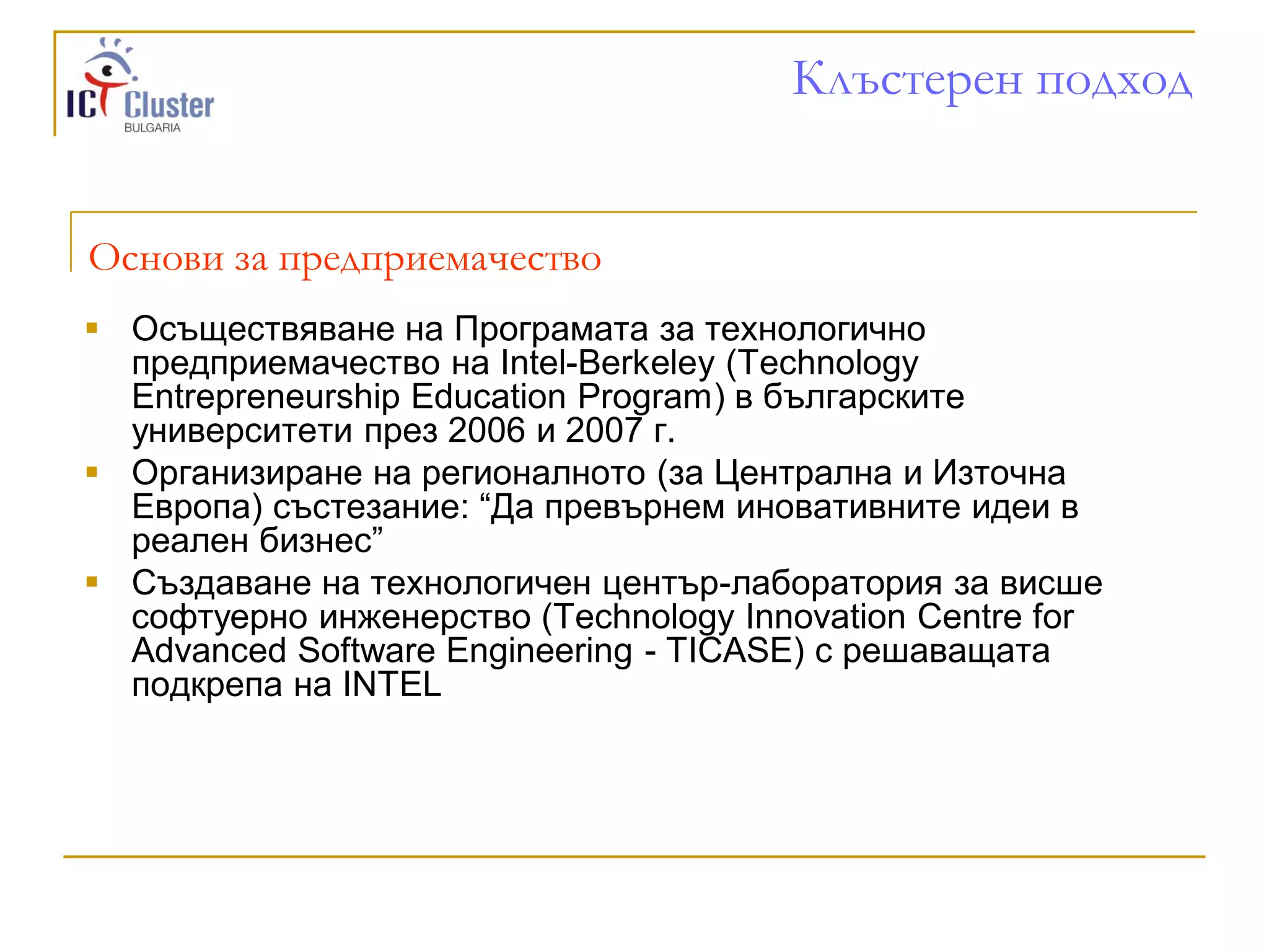 Клъстерен подход


Основи за предприемачество
 Осъществяване на Програмата за технологично
  предприемачество на Intel-Berkeley (Technology
  Entrepreneurship Education Program) в българските
  университети през 2006 и 2007 г.
 Организиране на регионалното (за Централна и Източна
  Европа) състезание: “Да превърнем иновативните идеи в
  реален бизнес”
 Създаване на технологичен център-лаборатория за висше
  софтуерно инженерство (Technology Innovation Centre for
  Advanced Software Engineering - TICASE) с решаващата
  подкрепа на INTEL
 