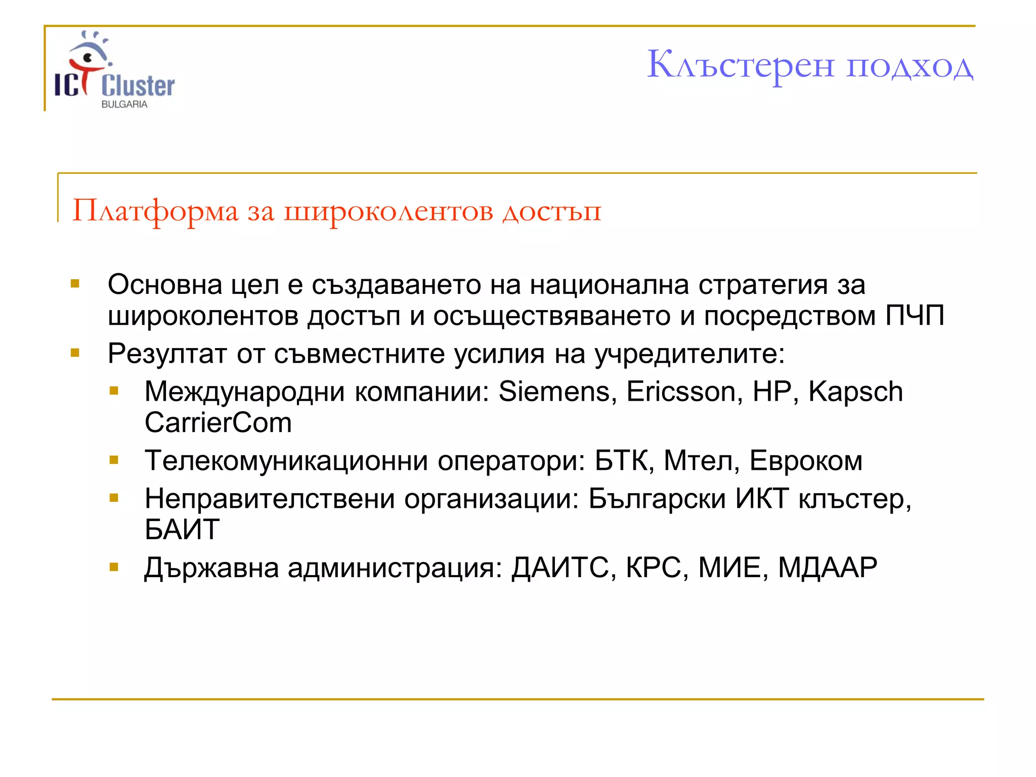Клъстерен подход


Платформа за широколентов достъп

 Основна цел е създаването на национална стратегия за
  широколентов достъп и осъществяването и посредством ПЧП
 Резултат от съвместните усилия на учредителите:
   Международни компании: Siemens, Ericsson, HP, Kapsch
    CarrierCom
   Телекомуникационни оператори: БТК, Мтел, Евроком
   Неправителствени организации: Български ИКТ клъстер,
    БАИТ
   Държавна администрация: ДАИТС, КРС, МИЕ, МДААР
 