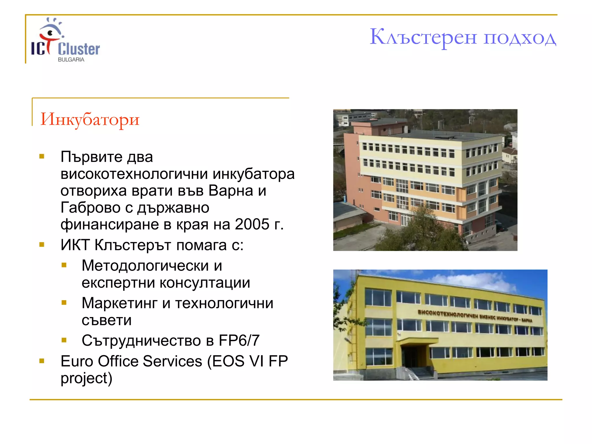 Клъстерен подход


Инкубатори
 Първите два
  високотехнологични инкубатора
  отвориха врати във Варна и
  Габрово с държавно
  финансиране в края на 2005 г.
 ИКТ Клъстерът помага с:
   Методологически и
     експертни консултации
   Маркетинг и технологични
     съвети
   Сътрудничество в FP6/7
 Euro Office Services (EOS VI FP
  project)
 