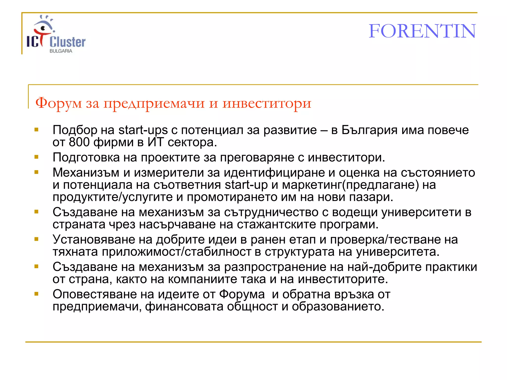 FORENTIN


Форум за предприемачи и инвеститори
   Подбор на start-ups с потенциал за развитие – в България има повече
    от 800 фирми в ИТ сектора.
   Подготовка на проектите за преговаряне с инвеститори.
   Механизъм и измерители за идентифициране и оценка на състоянието
    и потенциала на съответния start-up и маркетинг(предлагане) на
    продуктите/услугите и промотирането им на нови пазари.
   Създаване на механизъм за сътрудничество с водещи университети в
    страната чрез насърчаване на стажантските програми.
   Установяване на добрите идеи в ранен етап и проверка/тестване на
    тяхната приложимост/стабилност в структурата на университета.
   Създаване на механизъм за разпространение на най-добрите практики
    от страна, както на компаниите така и на инвеститорите.
   Оповестяване на идеите от Форума и обратна връзка от
    предприемачи, финансовата общност и образованието.
 