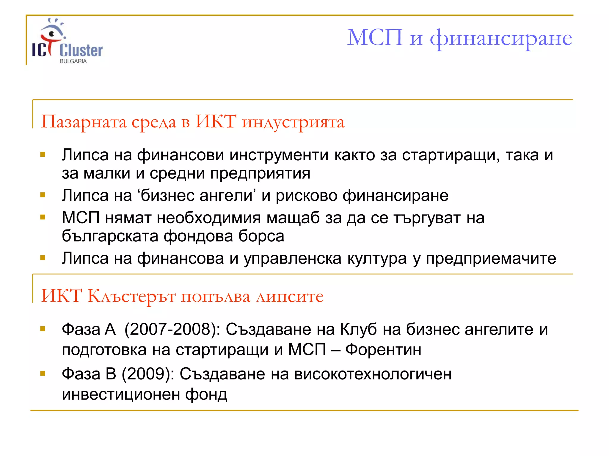 МСП и финансиране


Пазарната среда в ИКТ индустрията
 Липса на финансови инструменти както за стартиращи, така и
  за малки и средни предприятия
 Липса на „бизнес ангели‟ и рисково финансиране
 МСП нямат необходимия мащаб за да се търгуват на
  българската фондова борса
 Липса на финансова и управленска култура у предприемачите

ИКТ Клъстерът попълва липсите
 Фаза A (2007-2008): Създаване на Клуб на бизнес ангелите и
  подготовка на стартиращи и МСП – Форентин
 Фаза B (2009): Създаване на високотехнологичен
  инвестиционен фонд
 
