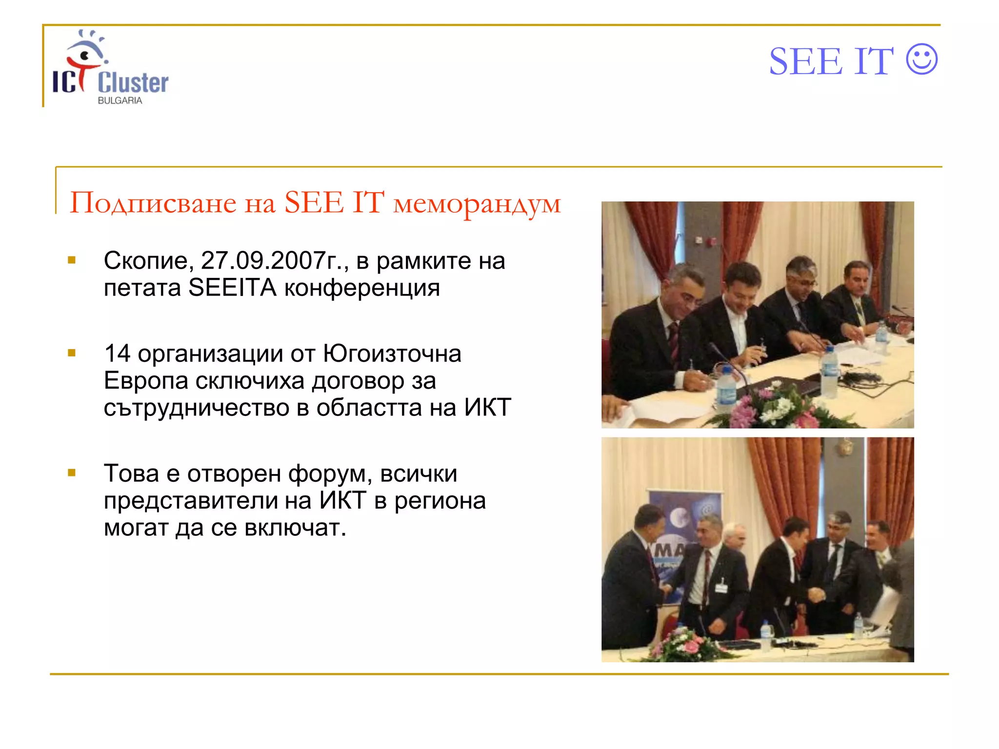 SEE IT 


Подписване на SEE IT меморандум
   Скопие, 27.09.2007г., в рамките на
    петата SEEITA конференция

   14 организации от Югоизточна
    Европа сключиха договор за
    сътрудничество в областта на ИКТ

   Това е отворен форум, всички
    представители на ИКТ в региона
    могат да се включат.
 