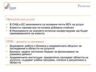 Резюме


Продукти или услуги
 В САЩ и ЕС икономиките са основани почти 80% на услуги
 Клиентът изисква все по-голяма добавена стойност
 В Икономиката на знанието истински конвертируеми ще бъдат
  преживяванията на клиента


ПЧП – рецепта за иновации
 Държавата: работи с бизнеса и академичната общност за
  изследвания в областта на услугите
 Бизнеса: заделя постоянен бюджет за финансиране на
  развойна дейност
 Академичните институции: приоритетно изследват областта на
  услугите, създават учебни програми, степени и дисциплини в
  областта
 