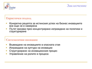 Заключение


Евристичен подход
 Конкретна рецепта за истинския успех на бизнес иновациите
  все още не е намерена
 Пътят минава през концентрирано изграждане на политики и
  структуриране


Систематични иновации
   Въвеждане на иновациите в класната стая
   Изграждане на култура на иновации
   Структуриране на иновационния процес
   Управление на ролите в процеса
 