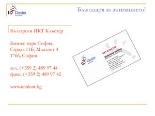Благодаря за вниманието!


Български ИКТ Клъстер

Бизнес парк София,
Сграда 11Б, Младост 4
1766, София

тел. (+359 2) 489 97 44
факс: (+359 2) 489 97 42

www.ictalent.bg
 