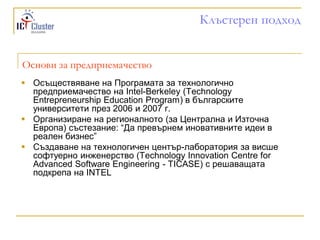 Клъстерен подход


Основи за предприемачество
 Осъществяване на Програмата за технологично
  предприемачество на Intel-Berkeley (Technology
  Entrepreneurship Education Program) в българските
  университети през 2006 и 2007 г.
 Организиране на регионалното (за Централна и Източна
  Европа) състезание: “Да превърнем иновативните идеи в
  реален бизнес”
 Създаване на технологичен център-лаборатория за висше
  софтуерно инженерство (Technology Innovation Centre for
  Advanced Software Engineering - TICASE) с решаващата
  подкрепа на INTEL
 