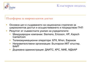 Клъстерен подход


Платформа за широколентов достъп

 Основна цел е създаването на национална стратегия за
  широколентов достъп и осъществяването и посредством ПЧП
 Резултат от съвместните усилия на учредителите:
   Международни компании: Siemens, Ericsson, HP, Kapsch
    CarrierCom
   Телекомуникационни оператори: БТК, Мтел, Евроком
   Неправителствени организации: Български ИКТ клъстер,
    БАИТ
   Държавна администрация: ДАИТС, КРС, МИЕ, МДААР
 