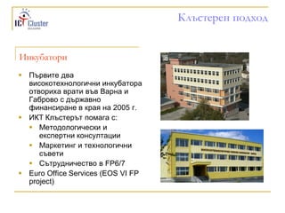 Клъстерен подход


Инкубатори
 Първите два
  високотехнологични инкубатора
  отвориха врати във Варна и
  Габрово с държавно
  финансиране в края на 2005 г.
 ИКТ Клъстерът помага с:
   Методологически и
     експертни консултации
   Маркетинг и технологични
     съвети
   Сътрудничество в FP6/7
 Euro Office Services (EOS VI FP
  project)
 