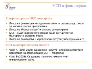 МСП и финансиране


Пазарната среда в ИКТ индустрията
 Липса на финансови инструменти както за стартиращи, така и
  за малки и средни предприятия
 Липса на „бизнес ангели‟ и рисково финансиране
 МСП нямат необходимия мащаб за да се търгуват на
  българската фондова борса
 Липса на финансова и управленска култура у предприемачите

ИКТ Клъстерът попълва липсите
 Фаза A (2007-2008): Създаване на Клуб на бизнес ангелите и
  подготовка на стартиращи и МСП – Форентин
 Фаза B (2009): Създаване на високотехнологичен
  инвестиционен фонд
 