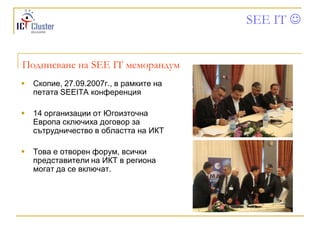 SEE IT 


Подписване на SEE IT меморандум
   Скопие, 27.09.2007г., в рамките на
    петата SEEITA конференция

   14 организации от Югоизточна
    Европа сключиха договор за
    сътрудничество в областта на ИКТ

   Това е отворен форум, всички
    представители на ИКТ в региона
    могат да се включат.
 