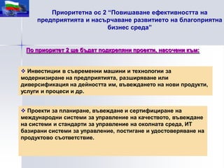 Приоритетна ос 2 “Повишаване ефективността на
     предприятията и насърчаване развитието на благоприятна
                          бизнес среда”


 По приоритет 2 ще бъдат подкрепяни проекти, насочени към:


 Инвестиции в съвременни машини и технологии за
модернизиране на предприятията, разширяване или
диверсификация на дейността им, въвеждането на нови продукти,
услуги и процеси и др.


 Проекти за планиране, въвеждане и сертифициране на
международни системи за управление на качеството, въвеждане
на системи и стандарти за управление на околната среда, ИТ
базирани системи за управление, постигане и удостоверяване на
продуктово съответствие.
 