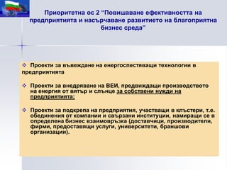Приоритетна ос 2 “Повишаване ефективността на
  предприятията и насърчаване развитието на благоприятна
                       бизнес среда”




 Проекти за въвеждане на енергоспестяващи технологии в
предприятията

 Проекти за внедряване на ВЕИ, предвиждащи производството
  на енергия от вятър и слънце за собствени нужди на
  предприятията;

 Проекти за подкрепа на предприятия, участващи в клъстери, т.е.
  обединения от компании и свързани институции, намиращи се в
  определена бизнес взаимовръзка (доставчици, производители,
  фирми, предоставящи услуги, университети, браншови
  организации).
 