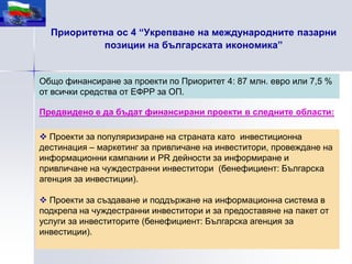 Приоритетна ос 4 “Укрепване на международните пазарни
           позиции на българската икономика”


Общо финансиране за проекти по Приоритет 4: 87 млн. евро или 7,5 %
от всички средства от ЕФРР за ОП.

Предвидено е да бъдат финансирани проекти в следните области:

 Проекти за популяризиране на страната като инвестиционна
дестинация – маркетинг за привличане на инвеститори, провеждане на
информационни кампании и PR дейности за информиране и
привличане на чуждестранни инвеститори (бенефициент: Българска
агенция за инвестиции).

 Проекти за създаване и поддържане на информационна система в
подкрепа на чуждестранни инвеститори и за предоставяне на пакет от
услуги за инвеститорите (бенефициент: Българска агенция за
инвестиции).
 