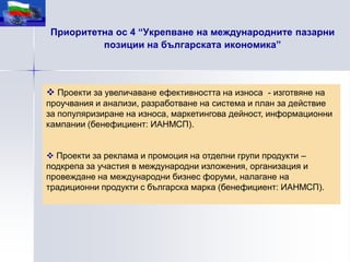 Приоритетна ос 4 “Укрепване на международните пазарни
         позиции на българската икономика”



 Проекти за увеличаване ефективността на износа - изготвяне на
проучвания и анализи, разработване на система и план за действие
за популяризиране на износа, маркетингова дейност, информационни
кампании (бенефициент: ИАНМСП).


 Проекти за реклама и промоция на отделни групи продукти –
подкрепа за участия в международни изложения, организация и
провеждане на международни бизнес форуми, налагане на
традиционни продукти с българска марка (бенефициент: ИАНМСП).
 