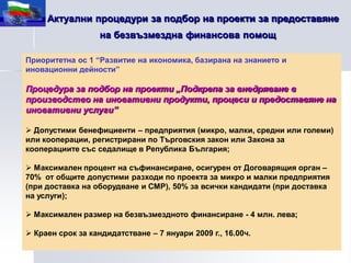 Актуални процедури за подбор на проекти за предоставяне
                   на безвъзмездна финансова помощ

Приоритетна ос 1 “Развитие на икономика, базирана на знанието и
иновационни дейности”

Процедура за подбор на проекти „Подкрепа за внедряване в
производство на иновативни продукти, процеси и предоставяне на
иновативни услуги”

 Допустими бенефициенти – предприятия (микро, малки, средни или големи)
или кооперации, регистрирани по Търговския закон или Закона за
кооперациите със седалище в Република България;

 Максимален процент на съфинансиране, осигурен от Договарящия орган –
70% от общите допустими разходи по проекта за микро и малки предприятия
(при доставка на оборудване и СМР), 50% за всички кандидати (при доставка
на услуги);

 Максимален размер на безвъзмездното финансиране - 4 млн. лева;

 Краен срок за кандидатстване – 7 януари 2009 г., 16.00ч.
 