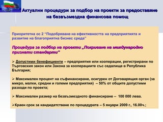 Актуални процедури за подбор на проекти за предоставяне
               на безвъзмездна финансова помощ


Приоритетна ос 2 “Подобряване на ефективността на предприятията и
развитие на благоприятна бизнес среда”

Процедура за подбор на проекти „Покриване на международно
признати стандарти”

 Допустими бенефициенти – предприятия или кооперации, регистрирани по
Търговския закон или Закона за кооперациите със седалище в Република
България;

 Максимален процент на съфинансиране, осигурен от Договарящия орган (за
микро, малки, средни и големи предприятия) – 50% от общите допустими
разходи по проекта;

 Максимален размер на безвъзмездното финансиране – 100 000 лева.

Краен срок за кандидатстване по процедурата – 5 януари 2009 г., 16.00ч.;
 