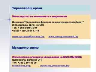 Управляващ орган

Министерство на икономиката и енергетиката

Дирекция “Европейски фондове за конкурентоспособност”
(Управляващ орган на ОП)
Тел. + 359 2 940 75 01
Факс: + 359 2 981 17 19

www.opcompetitiveness.bg;   www.mee.government.bg



Междинно звено

Изпълнителна агенция за насърчаване на МСП (ИАНМСП)
(Договарящ орган на ОП)
Тел: +359 2 807 53 00
www.ibsme.org;        www.sme.government.bg
 