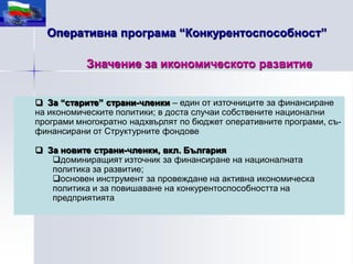 Оперативна програма “Конкурентоспособност”

           Значение за икономическото развитие


 За “старите” страни-членки – един от източниците за финансиране
на икономическите политики; в доста случаи собствените национални
програми многократно надхвърлят по бюджет оперативните програми, съ-
финансирани от Структурните фондове

 За новите страни-членки, вкл. България
   доминиращият източник за финансиране на националната
   политика за развитие;
   основен инструмент за провеждане на активна икономическа
   политика и за повишаване на конкурентоспособността на
   предприятията
 