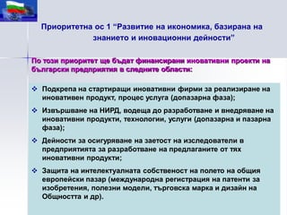 Приоритетна ос 1 “Развитие на икономика, базирана на
             знанието и иновационни дейности”

По този приоритет ще бъдат финансирани иновативни проекти на
български предприятия в следните области:

 Подкрепа на стартиращи иновативни фирми за реализиране на
  иновативен продукт, процес услуга (допазарна фаза);
 Извършване на НИРД, водеща до разработване и внедряване на
  иновативни продукти, технологии, услуги (допазарна и пазарна
  фаза);
 Дейности за осигуряване на заетост на изследователи в
  предприятията за разработване на предлаганите от тях
  иновативни продукти;
 Защита на интелектуалната собственост на полето на общия
  европейски пазар (международна регистрация на патенти за
  изобретения, полезни модели, търговска марка и дизайн на
  Общността и др).
 
