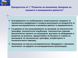 Приоритетна ос 1 “Развитие на икономика, базирана на
             знанието и иновационни дейности”



 Осигуряването на необходимата инвестиционна подкрепа за
  промишлено внедряване и пазарна реализация на продуктите от
  научно-изследователска и развойна дейност в предприятията;
 Създаване и/ или разширяването на центрове за технологичен
  трансфер, технологични инкубатори, технологични паркове
  (включително проекти за изграждане, доставка на оборудване и
  развитие на услугите, предоставяни на бизнеса от страна на
  центровете за технологичен трансфер, инкубаторите и
  технологичните паркове);
 Закупуване на научно-изследователско оборудване с приложна
  насоченост за нуждите на изследователски организации.
 