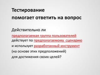 Тестирование
помогает ответить на вопрос
Действительно ли
предполагаемая группа пользователей
действует по предполагаемому сценарию
и использует разработанный инструмент
(на основе этих предположений)
для достижения своих целей?

 