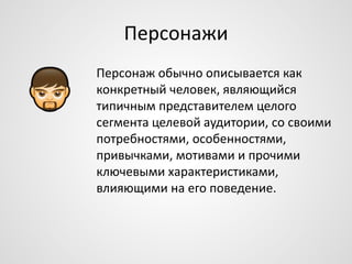Персонажи
Персонаж обычно описывается как
конкретный человек, являющийся
типичным представителем целого
сегмента целевой аудитории, со своими
потребностями, особенностями,
привычками, мотивами и прочими
ключевыми характеристиками,
влияющими на его поведение.

 