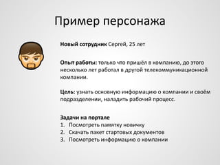 Пример персонажа
Новый сотрудник Сергей, 25 лет
Опыт работы: только что пришёл в компанию, до этого
несколько лет работал в другой телекоммуникационной
компании.
Цель: узнать основную информацию о компании и своём
подразделении, наладить рабочий процесс.
Задачи на портале
1. Посмотреть памятку новичку
2. Скачать пакет стартовых документов
3. Посмотреть информацию о компании

 