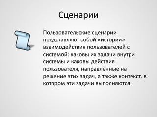 Сценарии
Пользовательские сценарии
представляют собой «истории»
взаимодействия пользователей с
системой: каковы их задачи внутри
системы и каковы действия
пользователя, направленные на
решение этих задач, а также контекст, в
котором эти задачи выполняются.

 