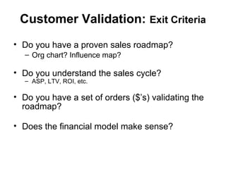 Customer Validation: Exit Criteria
• Do you have a proven sales roadmap?
– Org chart? Influence map?
• Do you understand the sales cycle?
– ASP, LTV, ROI, etc.
• Do you have a set of orders ($’s) validating the
roadmap?
• Does the financial model make sense?
 
