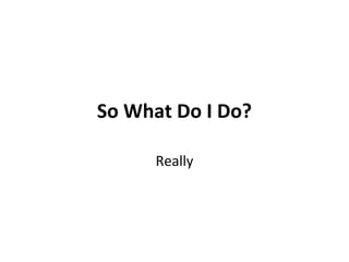 So What Do I Do?
Really
 