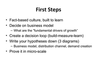 First Steps
• Fact-based culture, built to learn
• Decide on business model
– What are the "fundamental drivers of growth”
• Create a decision loop (build-measure-learn)
• Write your hypotheses down (3 diagrams)
– Business model, distribution channel, demand creation
• Prove it in micro-scale
 