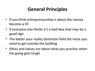 General Principles
• If you think entrepreneurship is about the money
become a VC
• If everyone else thinks it’s a bad idea that may be a
good sign
• The better your reality distortion field the more you
need to get outside the building
• Ethics and values are about what you practice when
the going gets tough
 