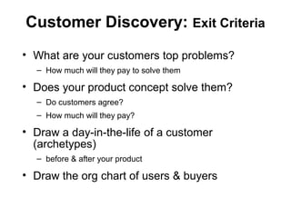 Customer Discovery: Exit Criteria
• What are your customers top problems?
– How much will they pay to solve them
• Does your product concept solve them?
– Do customers agree?
– How much will they pay?
• Draw a day-in-the-life of a customer
(archetypes)
– before & after your product
• Draw the org chart of users & buyers
 
