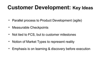 Customer Development: Key Ideas
• Parallel process to Product Development (agile)
• Measurable Checkpoints
• Not tied to FCS, but to customer milestones
• Notion of Market Types to represent reality
• Emphasis is on learning & discovery before execution
 