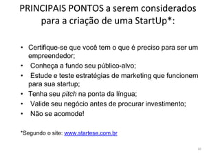 10
PRINCIPAIS PONTOS a serem considerados
para a criação de uma StartUp*:
• Certifique-se que você tem o que é preciso para ser um
empreendedor;
• Conheça a fundo seu público-alvo;
• Estude e teste estratégias de marketing que funcionem
para sua startup;
• Tenha seu pitch na ponta da língua;
• Valide seu negócio antes de procurar investimento;
• Não se acomode!
*Segundo o site: www.startese.com.br
 