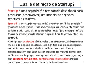 Qual a definição de Startup?
Startup é uma organização temporária desenhada para
pesquisar (desenvolver) um modelo de negócios
repetível e escalável.
Spin-off - a startup (empresa-mãe) pode ter um “filho prodígio”
(produto de destaque), fazendo com que os sócios entendam que
seria mais útil centralizar as atenções nessa “joia emergente”, de
forma desconectada da startup original. Aqui teremos então um
spin-off.
As empresas scale-ups são aquelas que crescem com base em um
modelo de negócio escalável. Isso significa que elas conseguem
aumentar sua produtividade e melhorar seus resultados
financeiros sem que seus custos cresçam no mesmo ritmo. Elas
estão dentro do grupo de empresas de alto crescimento, ou seja,
que crescem 20% ao ano, por três anos consecutivos (seja o
2
crescimento de receita ou número de funcionários).
 