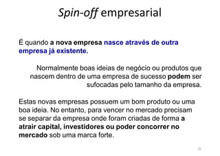 20
Spin-off empresarial
É quando a nova empresa nasce através de outra
empresa já existente.
Normalmente boas ideias de negócio ou produtos que
nascem dentro de uma empresa de sucesso podem ser
sufocadas pelo tamanho da empresa.
Estas novas empresas possuem um bom produto ou uma
boa ideia. No entanto, para vencer no mercado precisam
se separar da empresa onde foram criadas de forma a
atrair capital, investidores ou poder concorrer no
mercado sob uma marca forte.
 