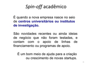 21
Spin-off acadêmico
É quando a nova empresa nasce no seio
de centros universitários ou institutos
de investigação.
São novidades recentes ou ainda ideias
de negócio que não foram testadas, e
contam com o apoio de linhas de
financiamento ou programas de apoio.
É um bom meio de ajuda para a criação
ou crescimento de novas startups.
 
