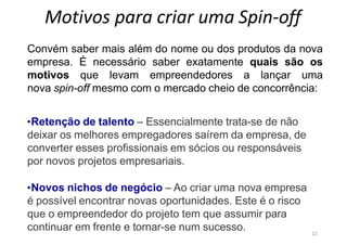 22
Motivos para criar uma Spin-off
Convém saber mais além do nome ou dos produtos da nova
empresa. É necessário saber exatamente quais são os
motivos que levam empreendedores a lançar uma
nova spin-off mesmo com o mercado cheio de concorrência:
•Retenção de talento – Essencialmente trata-se de não
deixar os melhores empregadores saírem da empresa, de
converter esses profissionais em sócios ou responsáveis
por novos projetos empresariais.
•Novos nichos de negócio – Ao criar uma nova empresa
é possível encontrar novas oportunidades. Este é o risco
que o empreendedor do projeto tem que assumir para
continuar em frente e tornar-se num sucesso.
 