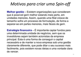 23
Motivos para criar uma Spin-off
Melhor gestão – Existem organizações que consideram
que é possível gerir melhor estando mais perto, em
unidades menores. Assim, quando uma filial cresce de
tamanho sofre um processo de formulação, de forma a
separar-se em partes menores, mais fáceis de gerir.
Estratégia financeira – É importante captar fundos para
uma determinada unidade de negócios, sem que os
investidores sejam também acionistas da empresa
principal. Esta é uma forma de conseguir o capital
necessário e de manter a nova empresa sob uma gestão
claramente diferente, que pode ditar o seu sucesso mais
facilmente, pois existem novas ideias e uma vontade clara
de vencer.
 