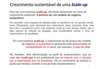 25
Crescimento sustentável de uma Scale-up
Para ser uma empresa scale-up, não basta apresentar um ritmo de
crescimento acelerado, é preciso ser um modelo de negócio
sustentável.
Por exemplo, uma empresa de bebidas pode se beneficiar de um grande evento,
como Olimpíadas, para alavancar seu crescimento pelos próximos anos, mas
isso não a caracteriza como uma empresa scale-up. Isso porque depois que o
fator externo for retirado da equação, será insustentável manter o ritmo de
crescimento e de resultados.
Em uma empresa scale-up, o crescimento se dá porque seu modelo
de negócios é sustentável e apresenta essa oportunidade de
escalabilidade em si como, por exemplo, o caso do Uber.
Há, também, uma diferenciação no perfil do empreendedor, que no
caso das scale-ups é um profissional que se importa com o impacto
que a organização tem na sociedade. Há um sentimento de retribuir a
ajuda que recebeu durante a sua jornada empreendedora.
 